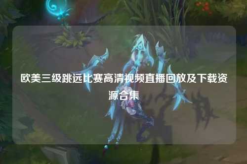 欧美三级跳远比赛高清视频直播回放及下载资源合集