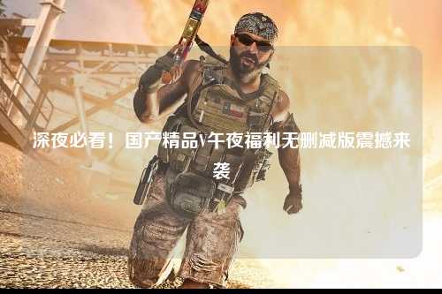 深夜必看！国产精品V午夜福利无删减版震撼来袭