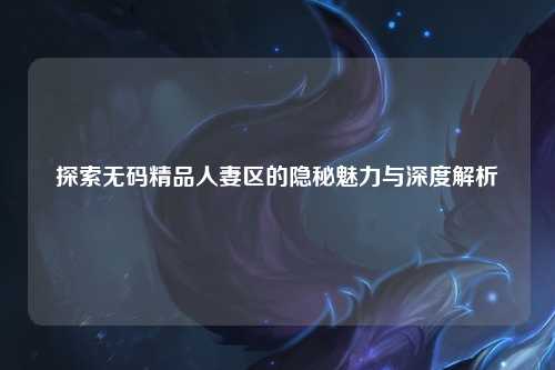 探索无码精品人妻区的隐秘魅力与深度解析