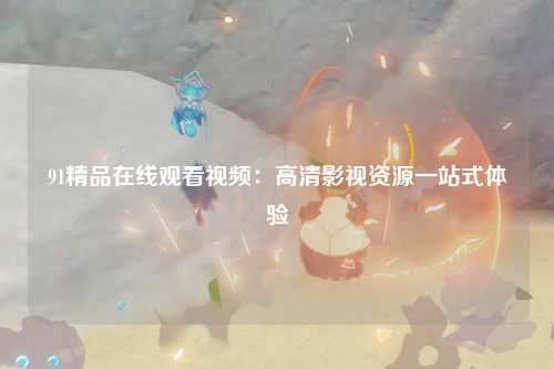 91精品在线观看视频：高清影视资源一站式体验