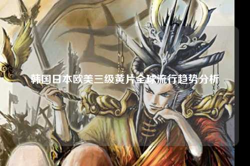 韩国日本欧美三级黄片全球流行趋势分析