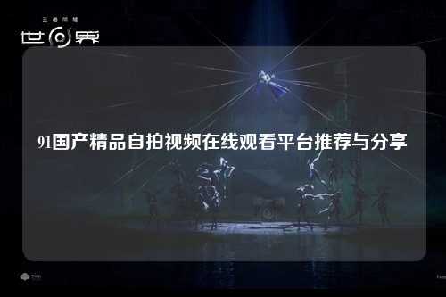 91国产精品自拍视频在线观看平台推荐与分享