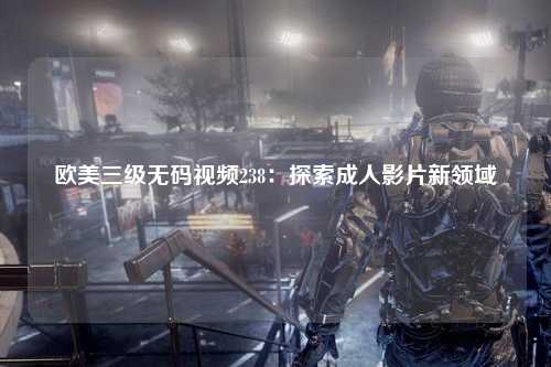 欧美三级无码视频238：探索成人影片新领域