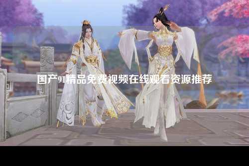 国产91精品免费视频在线观看资源推荐