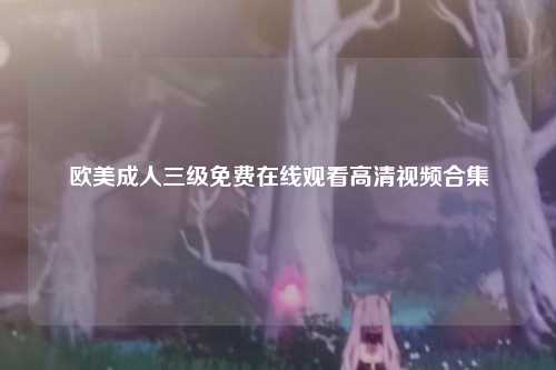 欧美成人三级免费在线观看高清视频合集