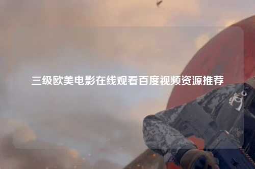 三级欧美电影在线观看百度视频资源推荐