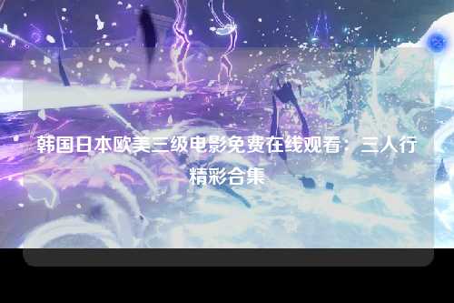 韩国日本欧美三级电影免费在线观看：三人行精彩合集