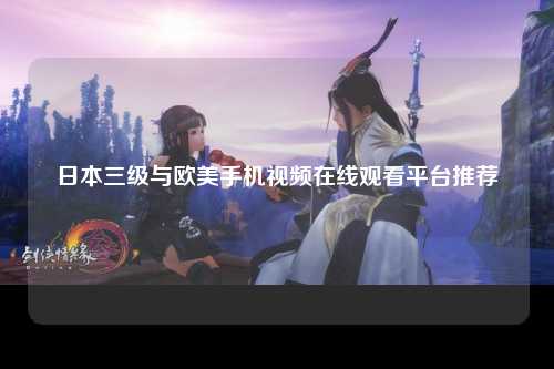 日本三级与欧美手机视频在线观看平台推荐
