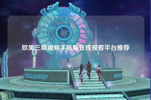 欧美三级视频手机版在线观看平台推荐