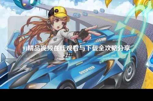 91精品视频在线观看与下载全攻略分享