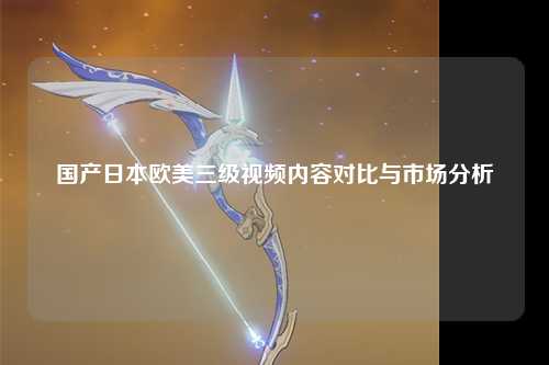 国产日本欧美三级视频内容对比与市场分析