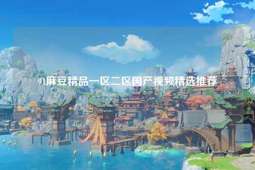 91麻豆精品一区二区国产视频精选推荐