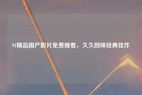 91精品国产影片免费观看，久久回味经典佳作
