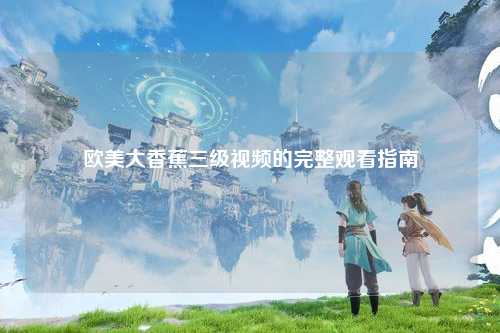 欧美大香蕉三级视频的完整观看指南