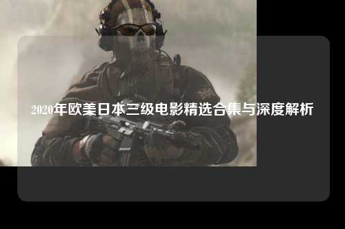 2020年欧美日本三级电影精选合集与深度解析