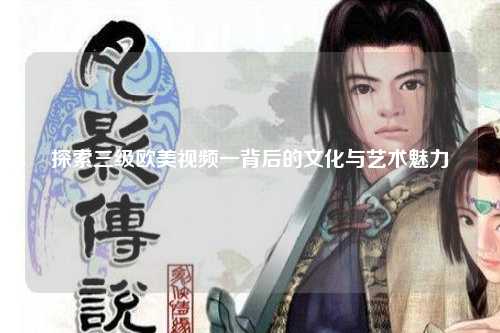 探索三级欧美视频一背后的文化与艺术魅力