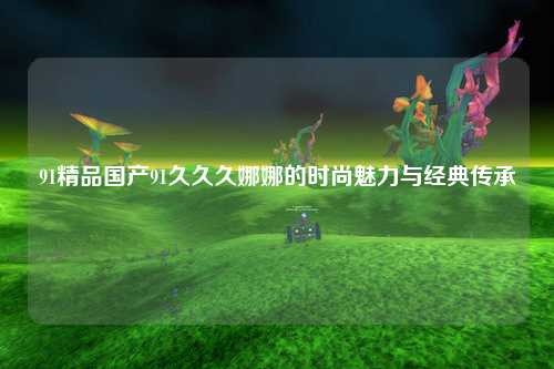 91精品国产91久久久娜娜的时尚魅力与经典传承