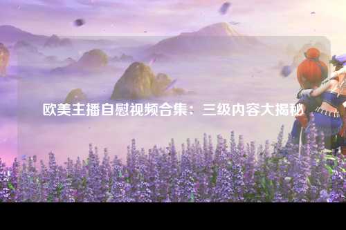 欧美主播自慰视频合集：三级内容大揭秘
