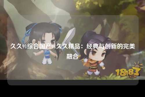 久久91综合国产91久久精品：经典与创新的完美融合