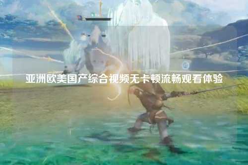 亚洲欧美国产综合视频无卡顿流畅观看体验