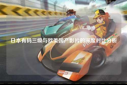 日本有码三级与欧美国产影片的深度对比分析