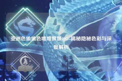 亚洲色偷偷色噜噜狠狠99：揭秘隐秘色彩与深度解析