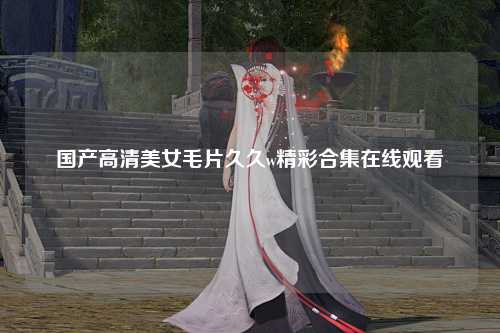 国产高清美女毛片久久w精彩合集在线观看