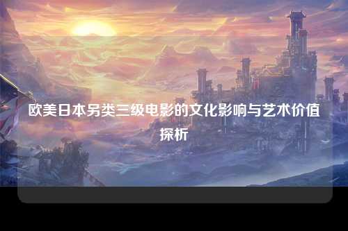 欧美日本另类三级电影的文化影响与艺术价值探析