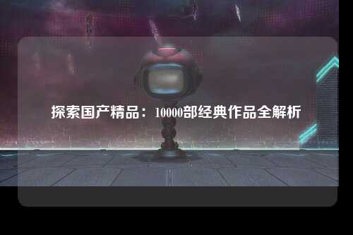 探索国产精品：10000部经典作品全解析