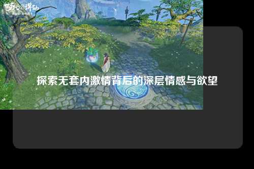 探索无套内激情背后的深层情感与欲望