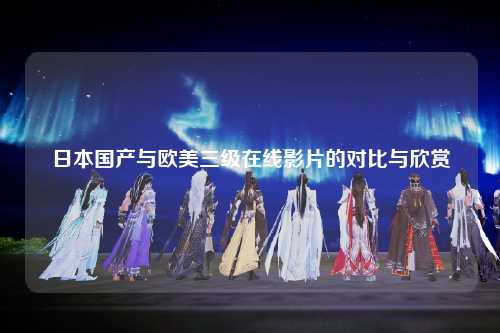 日本国产与欧美三级在线影片的对比与欣赏