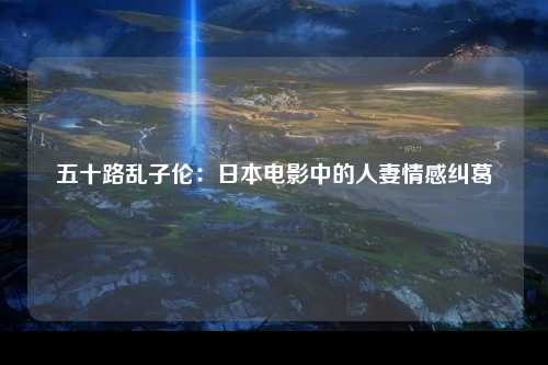五十路乱子伦：日本电影中的人妻情感纠葛