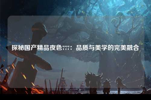 探秘国产精品夜色777：品质与美学的完美融合