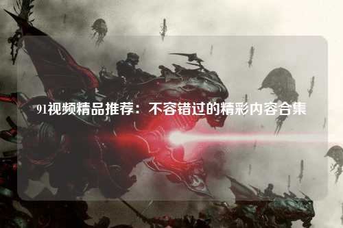 91视频精品推荐：不容错过的精彩内容合集
