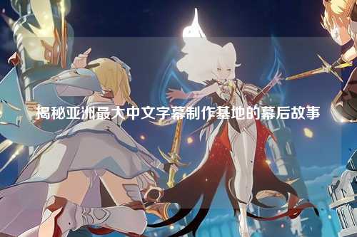 揭秘亚洲最大中文字幕制作基地的幕后故事