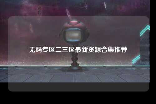 无码专区二三区最新资源合集推荐