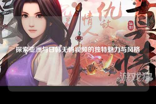探索亚洲与日韩无码视频的独特魅力与风格
