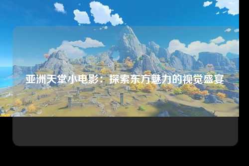 亚洲天堂小电影：探索东方魅力的视觉盛宴