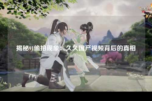 揭秘91偷拍现象：久久国产视频背后的真相