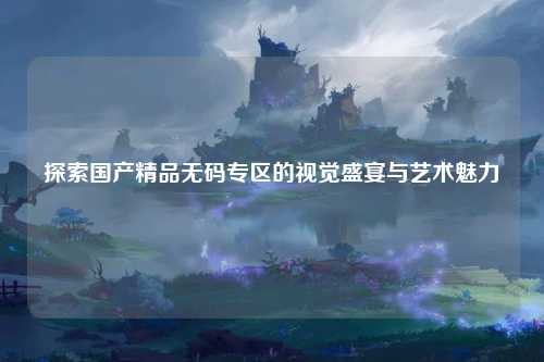 探索国产精品无码专区的视觉盛宴与艺术魅力