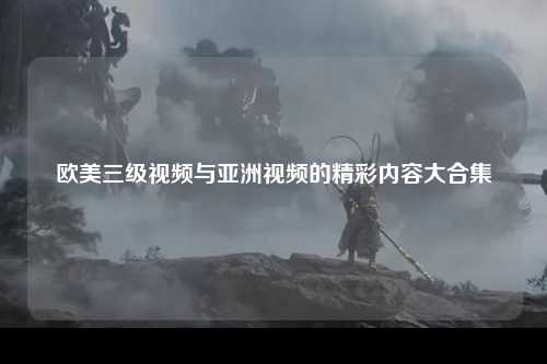 欧美三级视频与亚洲视频的精彩内容大合集