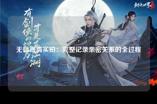 无码高清实拍：完整记录亲密关系的全过程