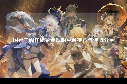 国产三级在线免费观影平台推荐与体验分享