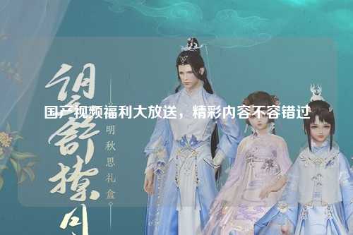 国产视频福利大放送，精彩内容不容错过