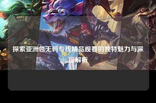 探索亚洲色无码专线精品观看的独特魅力与深度解析