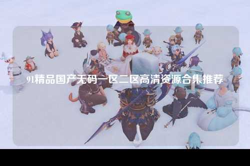 91精品国产无码一区二区高清资源合集推荐