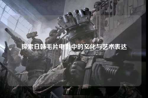 探索日韩毛片电影中的文化与艺术表达