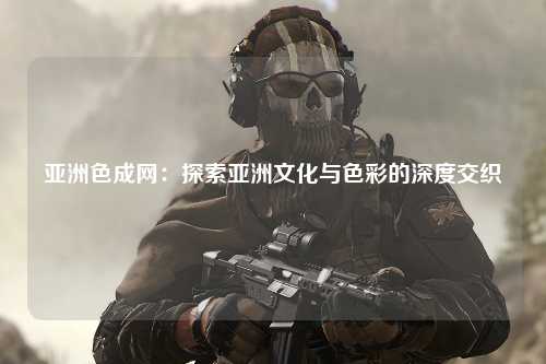 亚洲色成网：探索亚洲文化与色彩的深度交织
