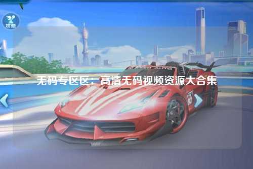 无码专区区：高清无码视频资源大合集