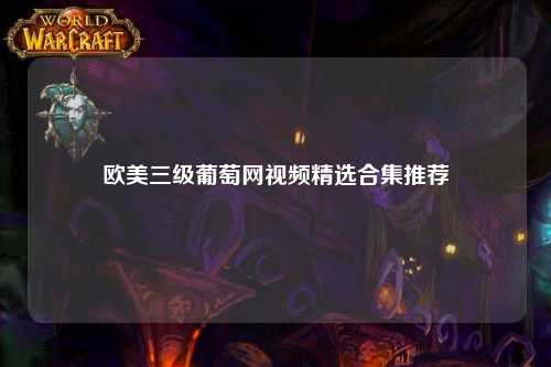 欧美三级葡萄网视频精选合集推荐
